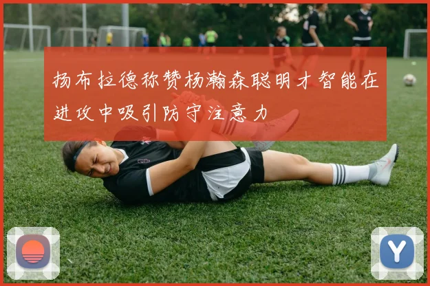 扬布拉德称赞杨瀚森聪明才智能在进攻中吸引防守注意力
