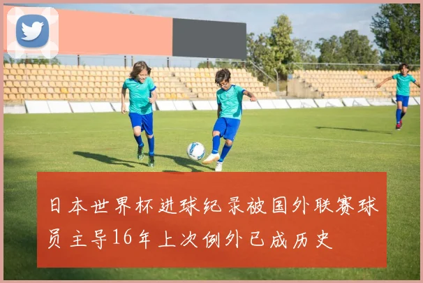 日本世界杯进球纪录被国外联赛球员主导16年上次例外已成历史