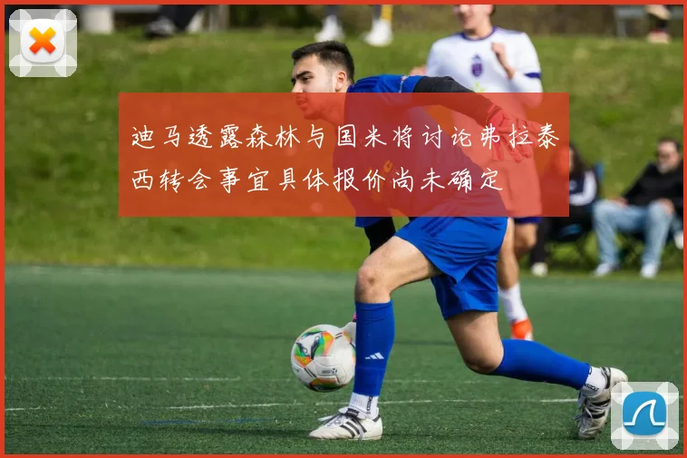 迪马透露森林与国米将讨论弗拉泰西转会事宜具体报价尚未确定