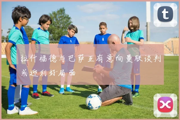 拉什福德与巴萨互有意向曼联谈判或迎利好局面