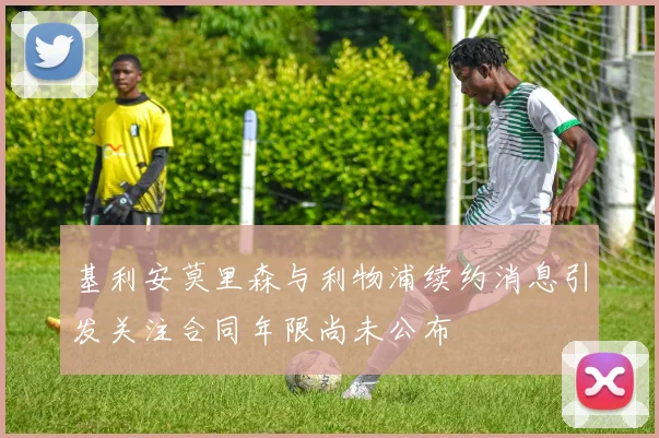 基利安莫里森与利物浦续约消息引发关注合同年限尚未公布