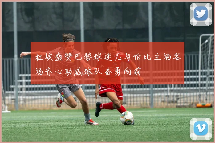 杜埃盛赞巴黎球迷无与伦比主场客场齐心助威球队奋勇向前