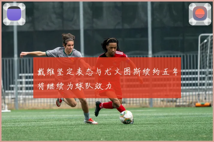戴维坚定表态与尤文图斯续约五年将继续为球队效力