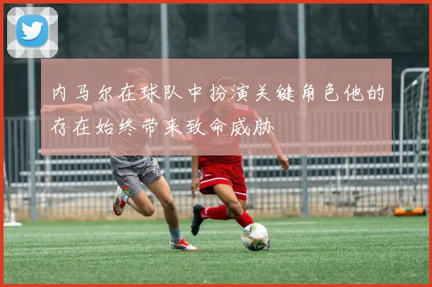 内马尔在球队中扮演关键角色他的存在始终带来致命威胁