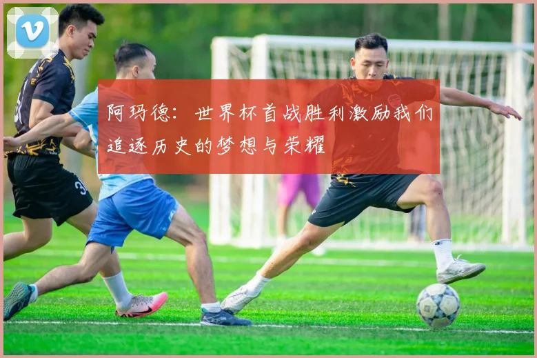 阿玛德：世界杯首战胜利激励我们追逐历史的梦想与荣耀