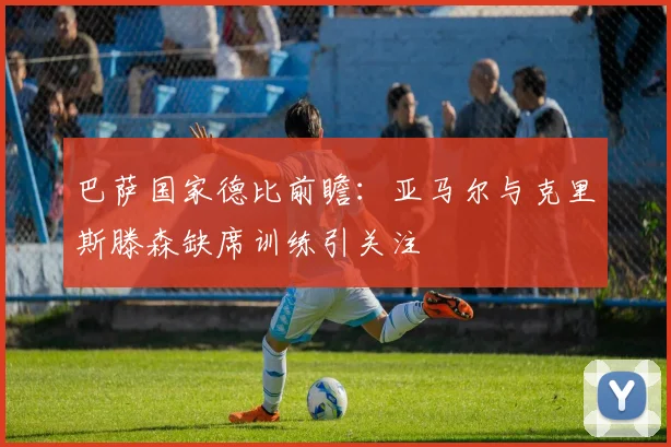 巴萨国家德比前瞻：亚马尔与克里斯滕森缺席训练引关注