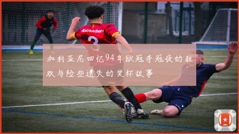 加利亚尼回忆94年欧冠夺冠夜的狂欢与险些遗失的奖杯故事