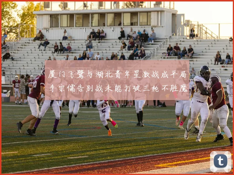 厦门飞鹭与湖北青年星激战成平局李宗儒告别战未能打破三轮不胜魔咒