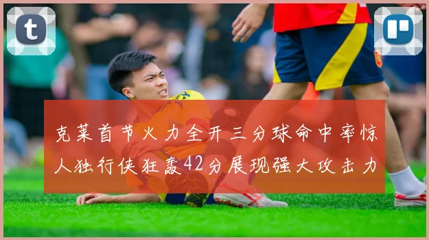 克莱首节火力全开三分球命中率惊人独行侠狂轰42分展现强大攻击力