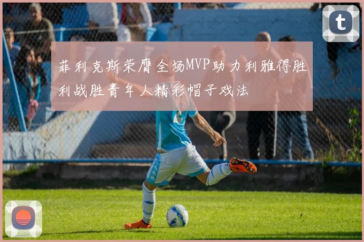 菲利克斯荣膺全场MVP助力利雅得胜利战胜青年人精彩帽子戏法