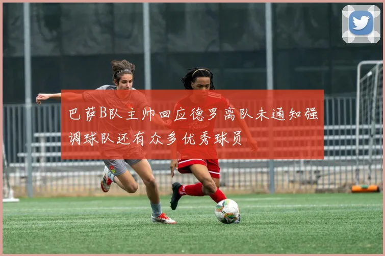 巴萨B队主帅回应德罗离队未通知强调球队还有众多优秀球员