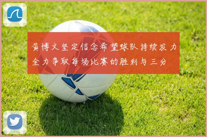 黄博文坚定信念希望球队持续发力全力争取每场比赛的胜利与三分