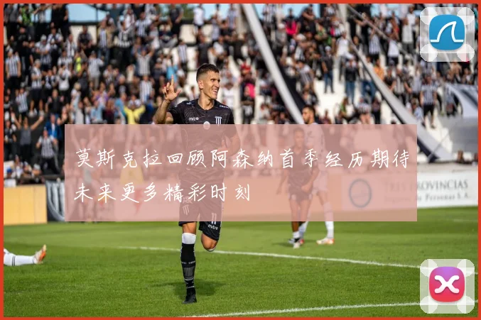 莫斯克拉回顾阿森纳首季经历期待未来更多精彩时刻