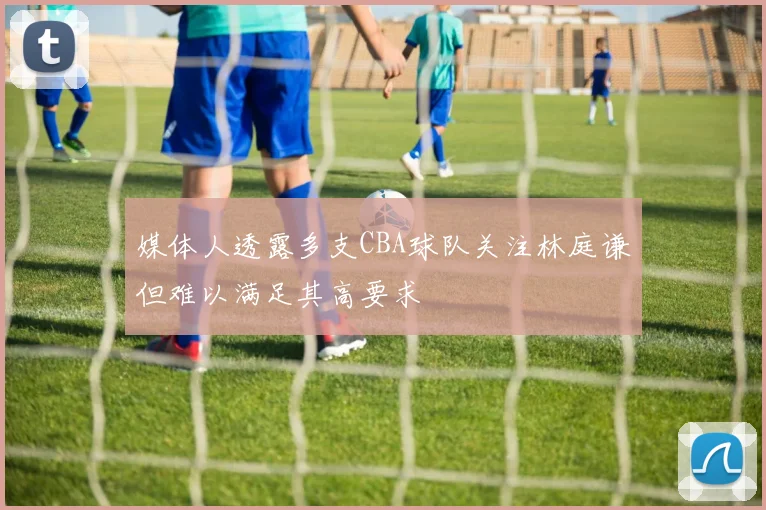 媒体人透露多支CBA球队关注林庭谦但难以满足其高要求