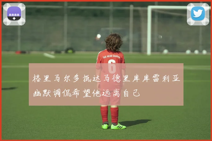 格里马尔多抵达马德里库库雷利亚幽默调侃希望他远离自己