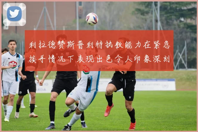 利拉德赞斯普利特执教能力在紧急接手情况下表现出色令人印象深刻