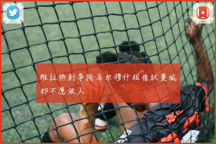 维拉热刺争抢马尔穆什租借权曼城却不愿放人