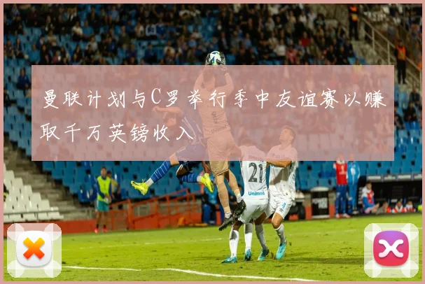 曼联计划与C罗举行季中友谊赛以赚取千万英镑收入
