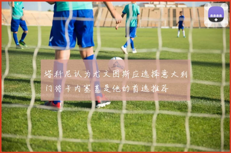 塔科尼认为尤文图斯应选择意大利门将卡内塞基是他的首选推荐