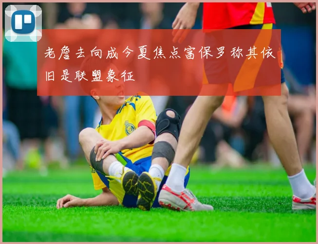 老詹去向成今夏焦点富保罗称其依旧是联盟象征