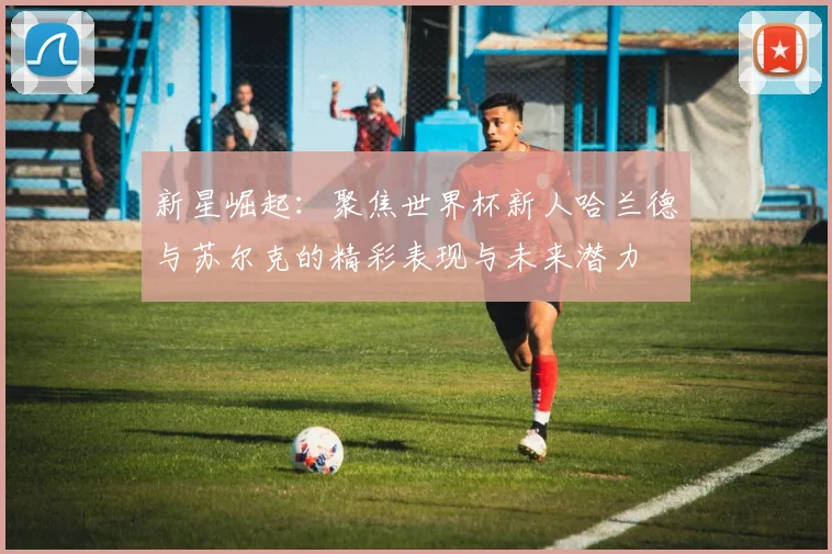 新星崛起：聚焦世界杯新人哈兰德与苏尔克的精彩表现与未来潜力