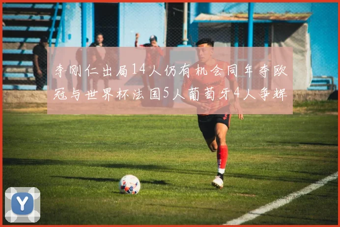 李刚仁出局14人仍有机会同年夺欧冠与世界杯法国5人葡萄牙4人争辉