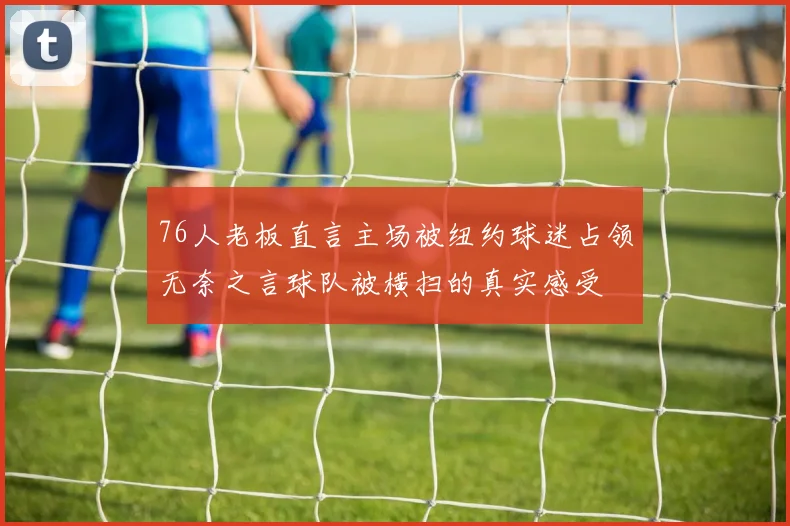 76人老板直言主场被纽约球迷占领无奈之言球队被横扫的真实感受